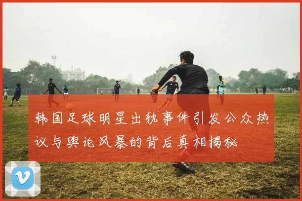 韩国足球明星出轨事件引发公众热议与舆论风暴的背后真相揭秘