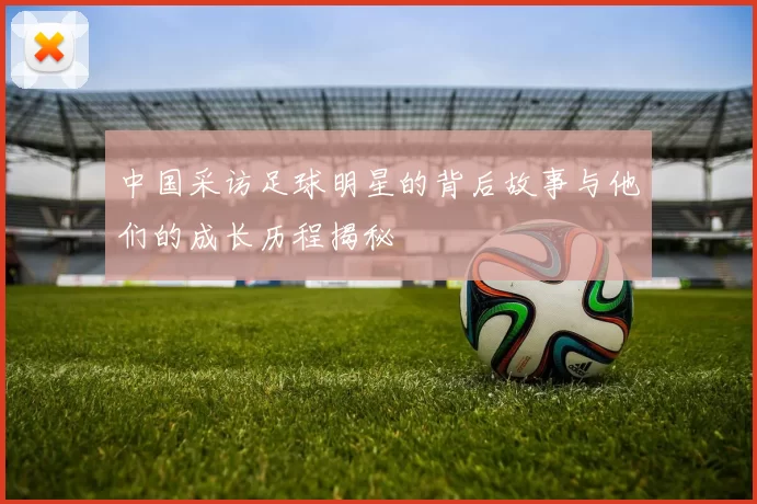 中国采访足球明星的背后故事与他们的成长历程揭秘