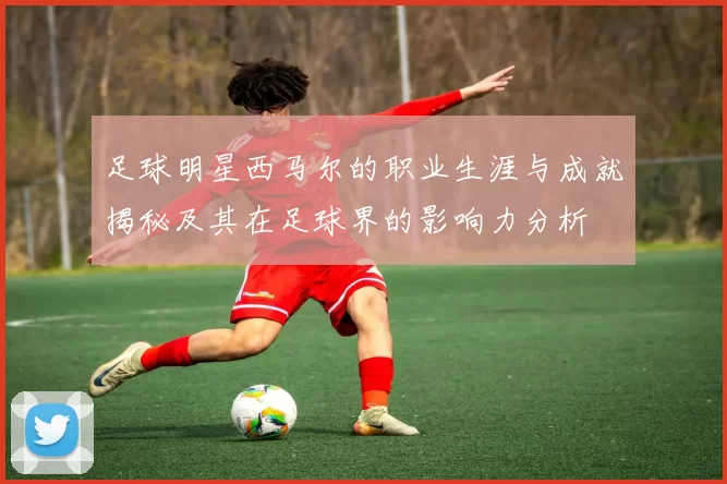 足球明星西马尔的职业生涯与成就揭秘及其在足球界的影响力分析