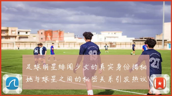 足球明星绯闻少女的真实身份揭秘她与球星之间的秘密关系引发热议