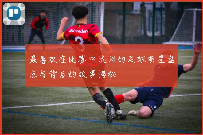 最喜欢在比赛中流泪的足球明星盘点与背后的故事揭秘