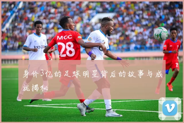 身价3亿的足球明星背后的故事与成就揭秘