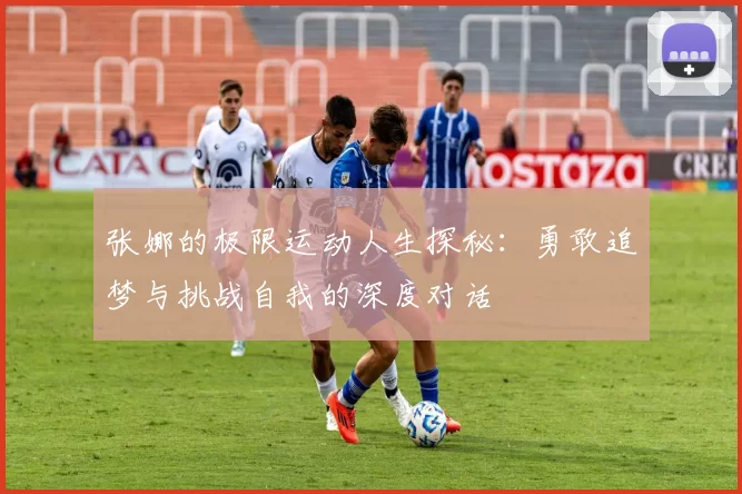 张娜的极限运动人生探秘：勇敢追梦与挑战自我的深度对话