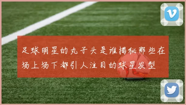 足球明星的丸子头是谁揭秘那些在场上场下都引人注目的球星发型