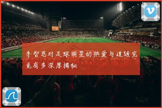 李智恩对足球明星的热爱与追随究竟有多深厚揭秘