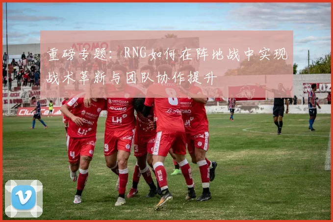 重磅专题：RNG如何在阵地战中实现战术革新与团队协作提升