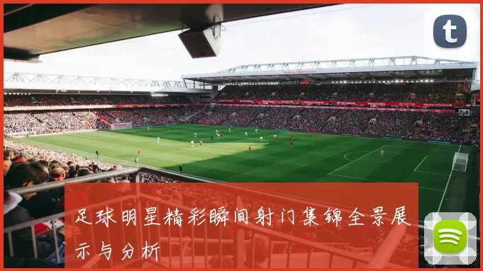 足球明星精彩瞬间射门集锦全景展示与分析