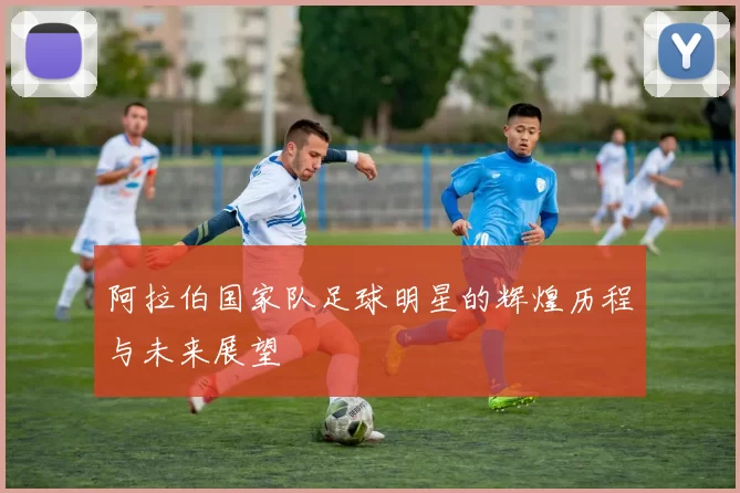 阿拉伯国家队足球明星的辉煌历程与未来展望