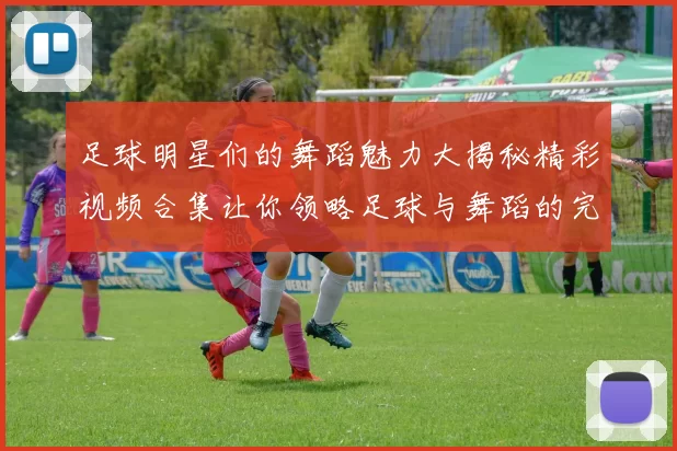 足球明星们的舞蹈魅力大揭秘精彩视频合集让你领略足球与舞蹈的完美结合