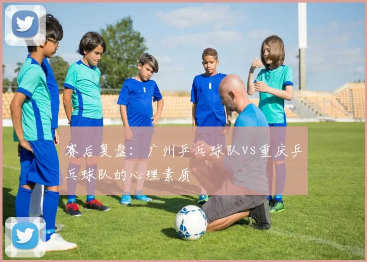 赛后复盘：广州乒乓球队vs重庆乒乓球队的心理素质