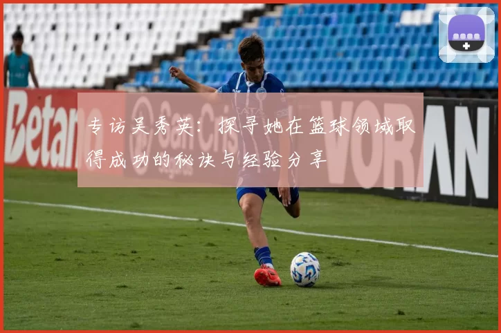 专访吴秀英：探寻她在篮球领域取得成功的秘诀与经验分享
