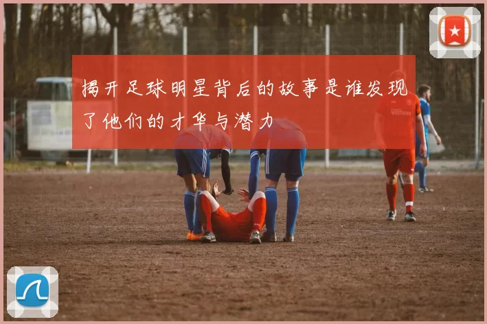 揭开足球明星背后的故事是谁发现了他们的才华与潜力