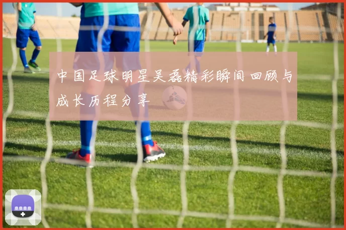 中国足球明星吴磊精彩瞬间回顾与成长历程分享
