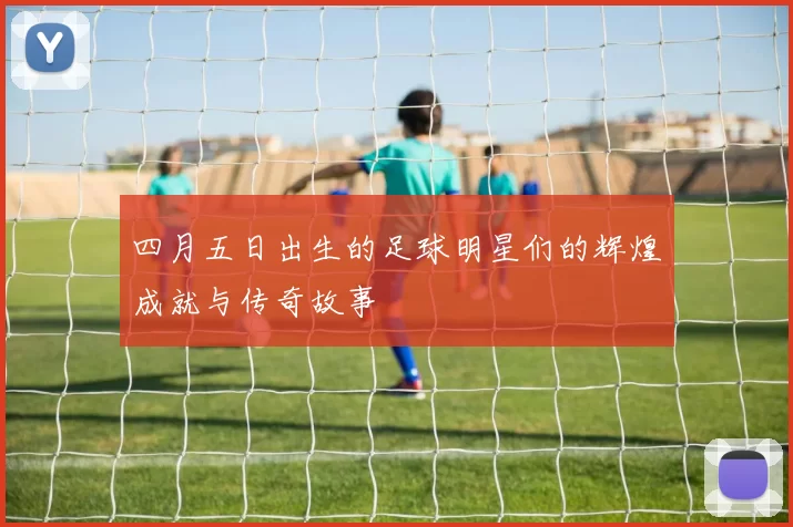 四月五日出生的足球明星们的辉煌成就与传奇故事