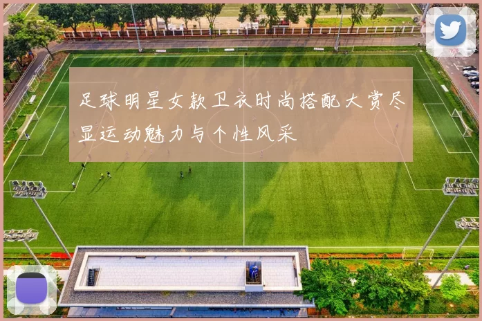 足球明星女款卫衣时尚搭配大赏尽显运动魅力与个性风采