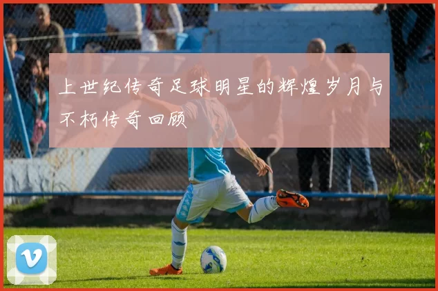 上世纪传奇足球明星的辉煌岁月与不朽传奇回顾