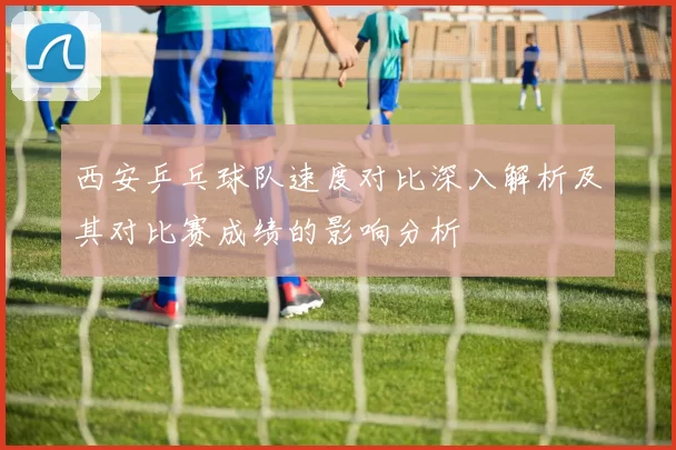 西安乒乓球队速度对比深入解析及其对比赛成绩的影响分析