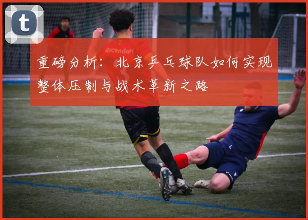 重磅分析：北京乒乓球队如何实现整体压制与战术革新之路