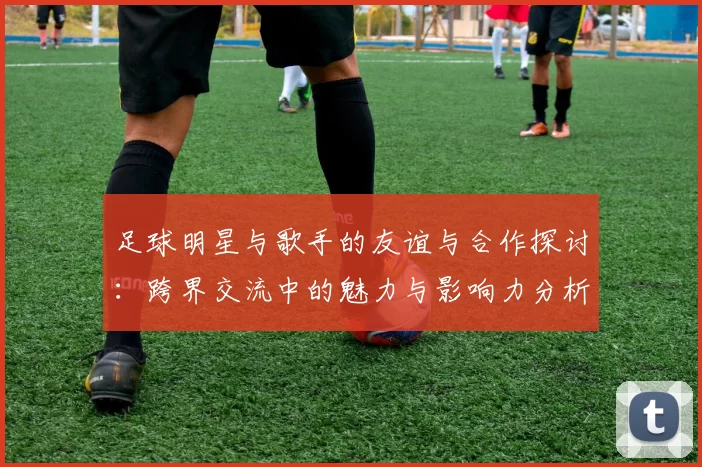 足球明星与歌手的友谊与合作探讨：跨界交流中的魅力与影响力分析