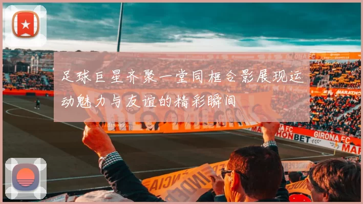足球巨星齐聚一堂同框合影展现运动魅力与友谊的精彩瞬间
