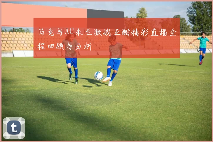 马竞与AC米兰激战正酣精彩直播全程回顾与分析