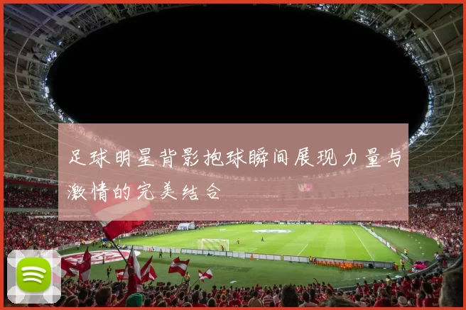 足球明星背影抱球瞬间展现力量与激情的完美结合
