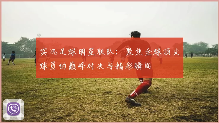 实况足球明星联队：聚焦全球顶尖球员的巅峰对决与精彩瞬间