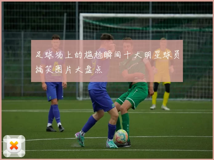 足球场上的尴尬瞬间十大明星球员搞笑图片大盘点