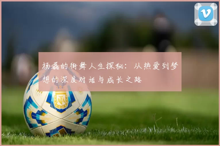 杨磊的街舞人生探秘：从热爱到梦想的深度对话与成长之路