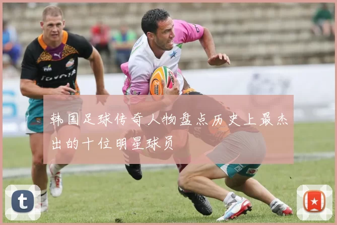 韩国足球传奇人物盘点历史上最杰出的十位明星球员