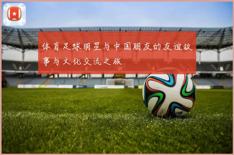 体育足球明星与中国朋友的友谊故事与文化交流之旅
