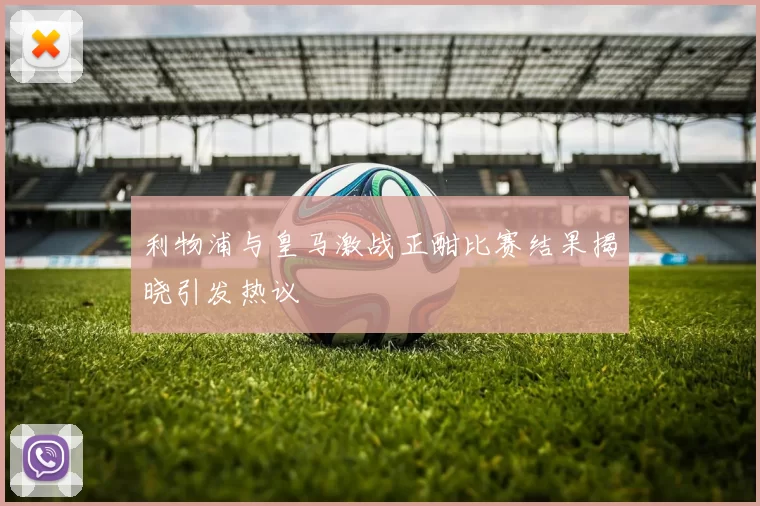 利物浦与皇马激战正酣比赛结果揭晓引发热议