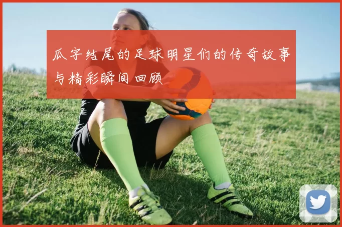 瓜字结尾的足球明星们的传奇故事与精彩瞬间回顾