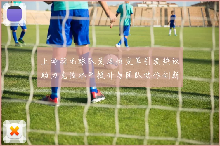 上海羽毛球队灵活性变革引发热议助力竞技水平提升与团队协作创新