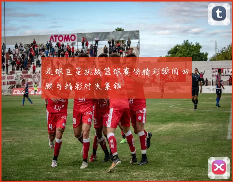 足球巨星挑战篮球赛场精彩瞬间回顾与精彩对决集锦