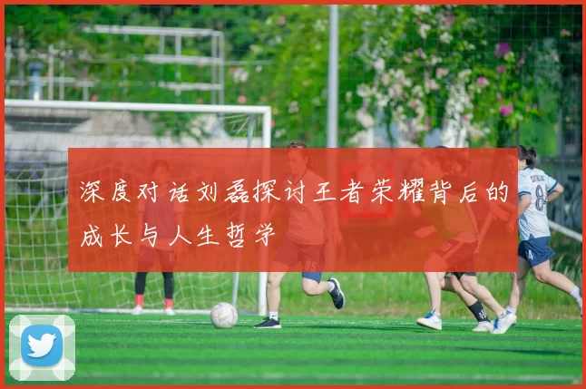深度对话刘磊探讨王者荣耀背后的成长与人生哲学