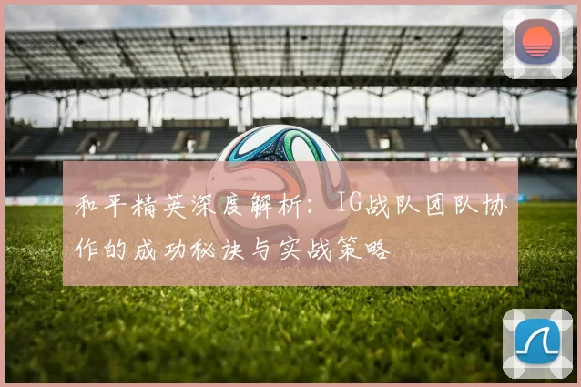 和平精英深度解析：IG战队团队协作的成功秘诀与实战策略