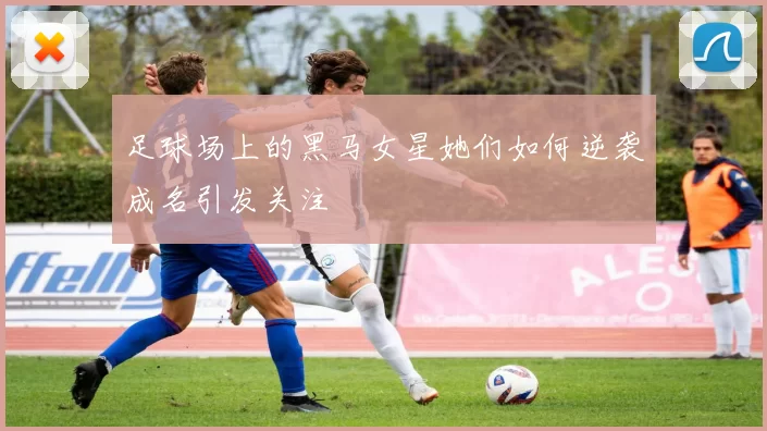 足球场上的黑马女星她们如何逆袭成名引发关注