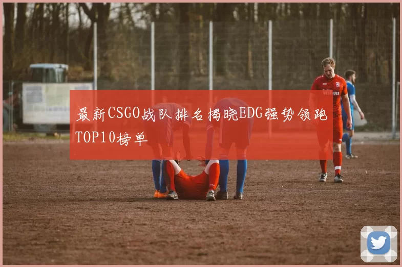 最新CSGO战队排名揭晓EDG强势领跑TOP10榜单