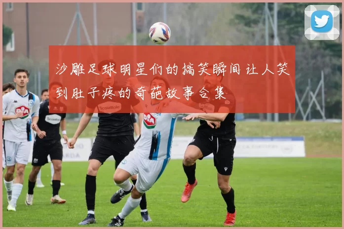 沙雕足球明星们的搞笑瞬间让人笑到肚子疼的奇葩故事合集