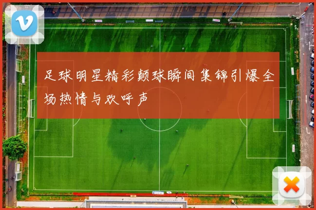 足球明星精彩颠球瞬间集锦引爆全场热情与欢呼声