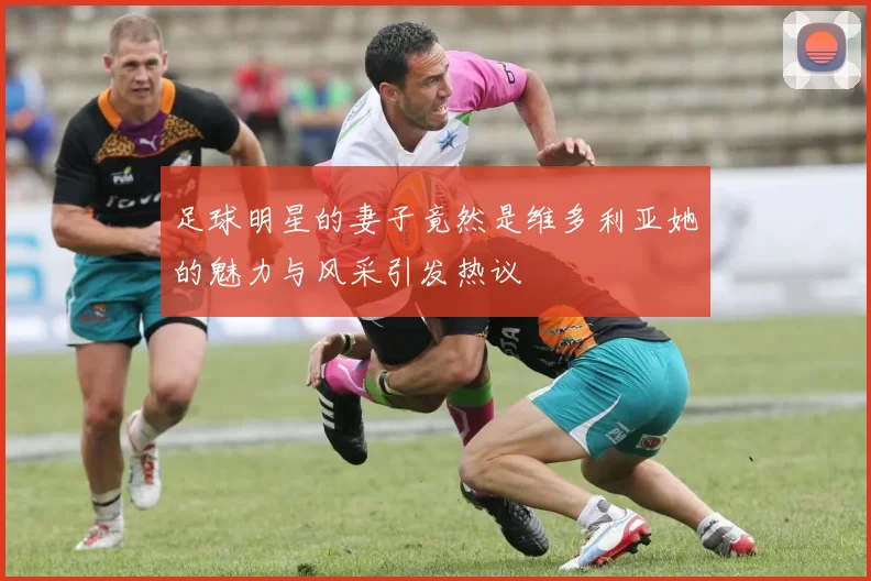 足球明星的妻子竟然是维多利亚她的魅力与风采引发热议