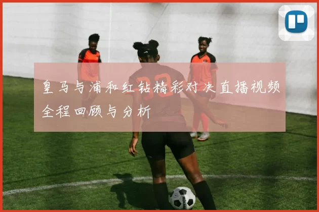 皇马与浦和红钻精彩对决直播视频全程回顾与分析