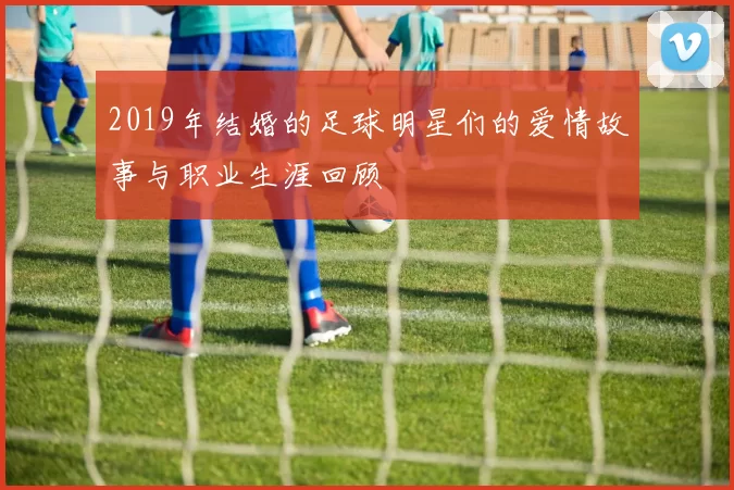 2019年结婚的足球明星们的爱情故事与职业生涯回顾