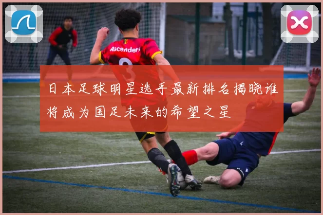 日本足球明星选手最新排名揭晓谁将成为国足未来的希望之星