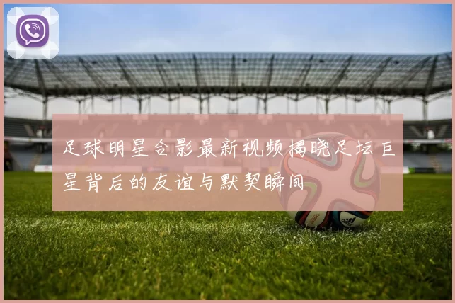 足球明星合影最新视频揭晓足坛巨星背后的友谊与默契瞬间