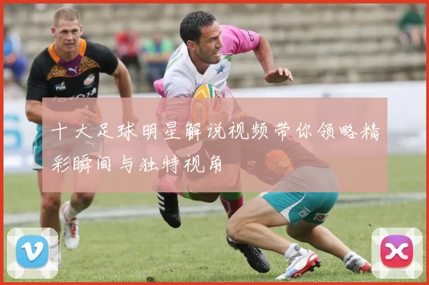 十大足球明星解说视频带你领略精彩瞬间与独特视角