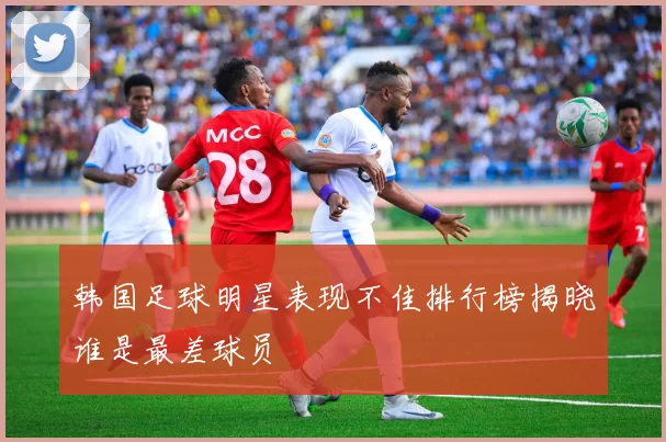 韩国足球明星表现不佳排行榜揭晓谁是最差球员