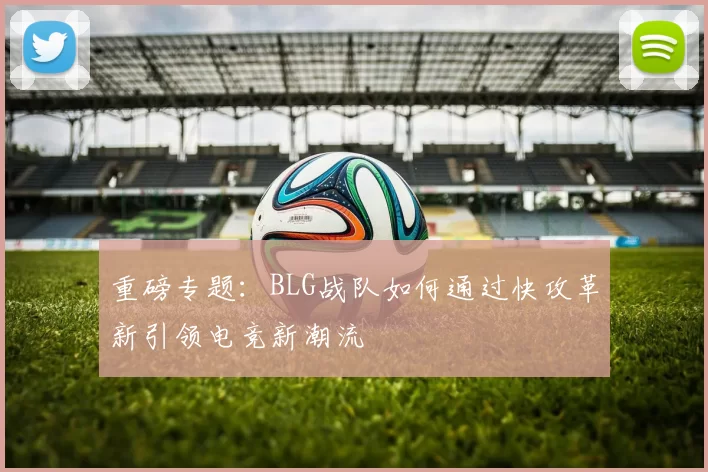 重磅专题：BLG战队如何通过快攻革新引领电竞新潮流
