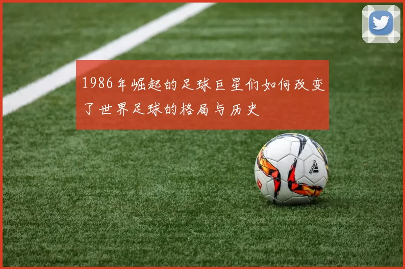 1986年崛起的足球巨星们如何改变了世界足球的格局与历史